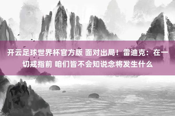 开云足球世界杯官方版 面对出局！雷迪克：在一切戒指前 咱们皆不会知说念将发生什么