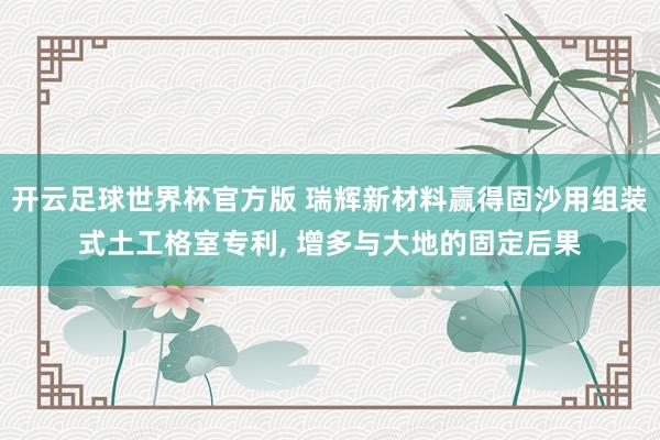 开云足球世界杯官方版 瑞辉新材料赢得固沙用组装式土工格室专利, 增多与大地的固定后果