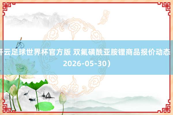 开云足球世界杯官方版 双氟磺酰亚胺锂商品报价动态（2026-05-30）