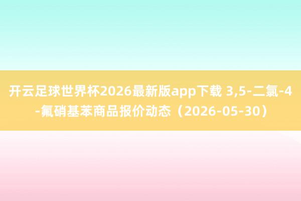 开云足球世界杯2026最新版app下载 3,5-二氯-4-氟硝基苯商品报价动态（2026-05-30）