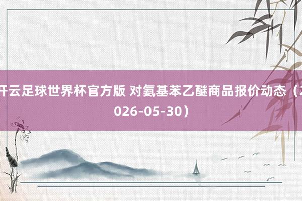 开云足球世界杯官方版 对氨基苯乙醚商品报价动态（2026-05-30）