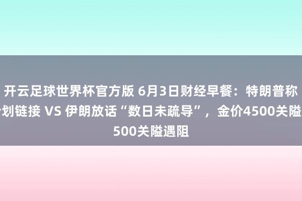 开云足球世界杯官方版 6月3日财经早餐：特朗普称有计划链接 VS 伊朗放话“数日未疏导”，金价4500关隘遇阻