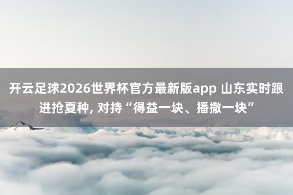 开云足球2026世界杯官方最新版app 山东实时跟进抢夏种， 对持“得益一块、播撒一块”