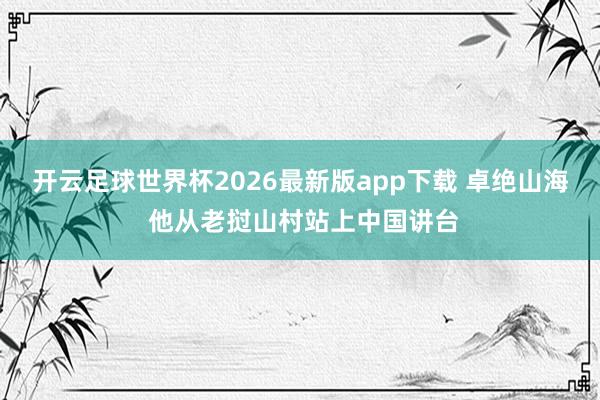 开云足球世界杯2026最新版app下载 卓绝山海 他从老挝山村站上中国讲台