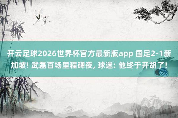 开云足球2026世界杯官方最新版app 国足2-1新加坡! 武磊百场里程碑夜， 球迷: 他终于开胡了!