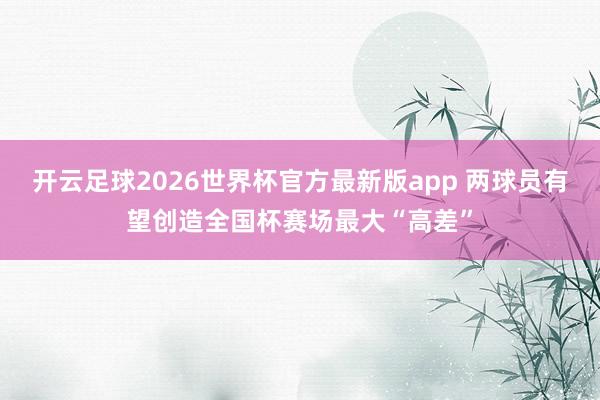 开云足球2026世界杯官方最新版app 两球员有望创造全国杯赛场最大“高差”