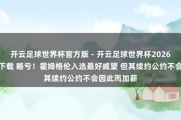 开云足球世界杯官方版 - 开云足球世界杯2026最新版app下载 略亏！霍姆格伦入选最好威望 但其续约公约不会因此而加薪