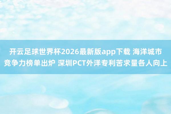 开云足球世界杯2026最新版app下载 海洋城市竞争力榜单出炉 深圳PCT外洋专利苦求量各人向上
