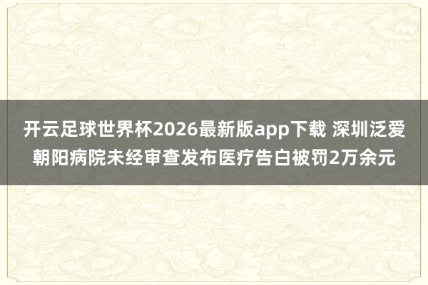 开云足球世界杯2026最新版app下载 深圳泛爱朝阳病院未经审查发布医疗告白被罚2万余元