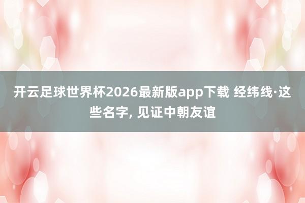 开云足球世界杯2026最新版app下载 经纬线·这些名字， 见证中朝友谊