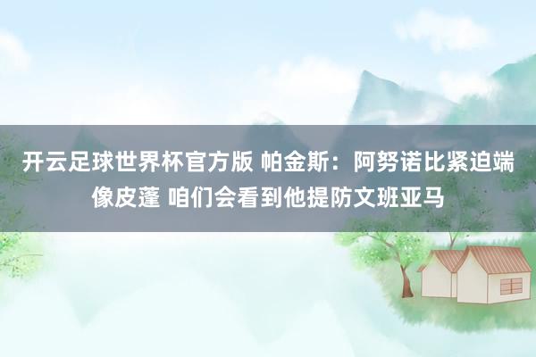 开云足球世界杯官方版 帕金斯:阿努诺比紧迫端像皮蓬 咱们会看到他提防文班亚马