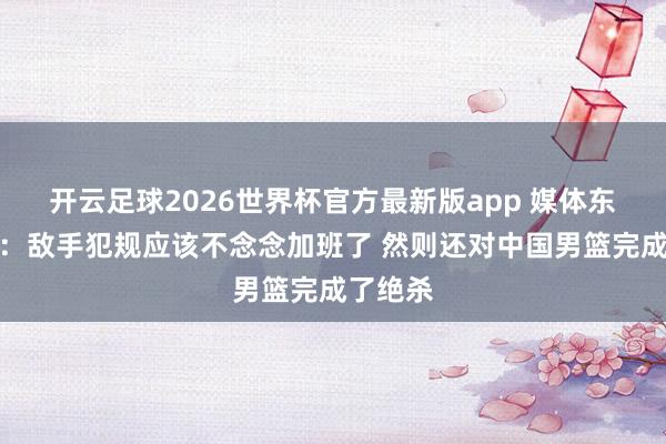 开云足球2026世界杯官方最新版app 媒体东说念主:敌手犯规应该不念念加班了 然则还对中国男篮完成了绝杀