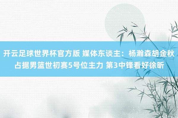 开云足球世界杯官方版 媒体东谈主:杨瀚森胡金秋占据男篮世初赛5号位主力 第3中锋看好徐昕
