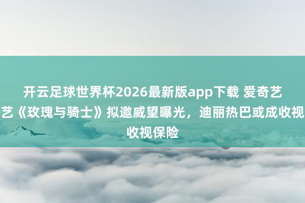 开云足球世界杯2026最新版app下载 爱奇艺新综艺《玫瑰与骑士》拟邀威望曝光，迪丽热巴或成收视保险