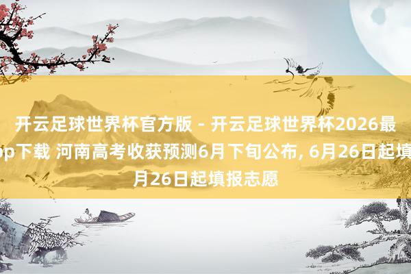 开云足球世界杯官方版 - 开云足球世界杯2026最新版app下载 河南高考收获预测6月下旬公布， 6月26日起填报志愿