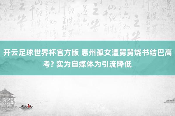 开云足球世界杯官方版 惠州孤女遭舅舅烧书结巴高考? 实为自媒体为引流降低