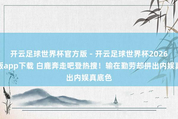 开云足球世界杯官方版 - 开云足球世界杯2026最新版app下载 白鹿奔走吧登热搜！输在勤劳却拼出内娱真底色