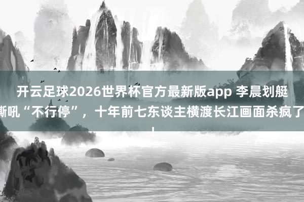 开云足球2026世界杯官方最新版app 李晨划艇嘶吼“不行停”，十年前七东谈主横渡长江画面杀疯了！
