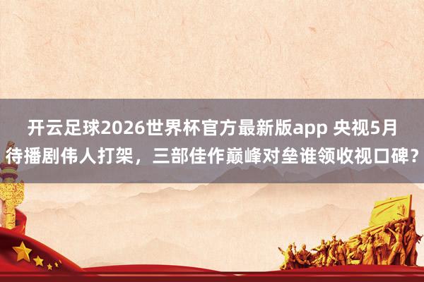 开云足球2026世界杯官方最新版app 央视5月待播剧伟人打架，三部佳作巅峰对垒谁领收视口碑？