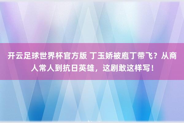 开云足球世界杯官方版 丁玉娇被庖丁带飞？从商人常人到抗日英雄，这剧敢这样写！