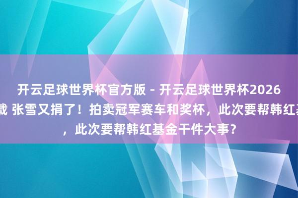 开云足球世界杯官方版 - 开云足球世界杯2026最新版app下载 张雪又捐了！拍卖冠军赛车和奖杯，此次要帮韩红基金干件大事？