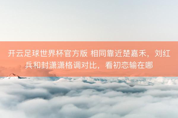 开云足球世界杯官方版 相同靠近楚嘉禾，刘红兵和封潇潇格调对比，看初恋输在哪