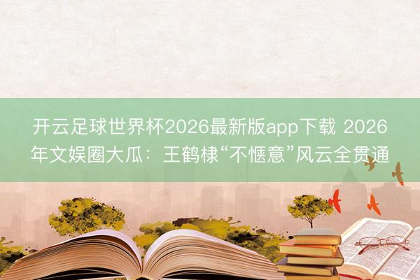 开云足球世界杯2026最新版app下载 2026年文娱圈大瓜：王鹤棣“不惬意”风云全贯通