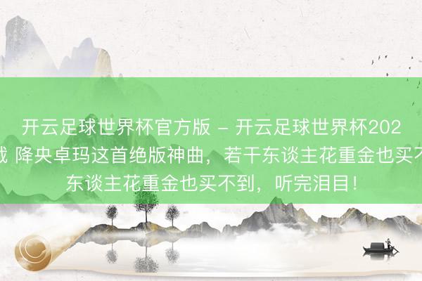 开云足球世界杯官方版 - 开云足球世界杯2026最新版app下载 降央卓玛这首绝版神曲，若干东谈主花重金也买不到，听完泪目！