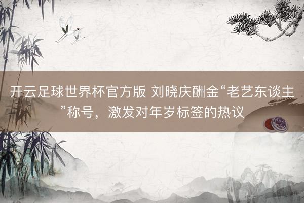 开云足球世界杯官方版 刘晓庆酬金“老艺东谈主”称号，激发对年岁标签的热议