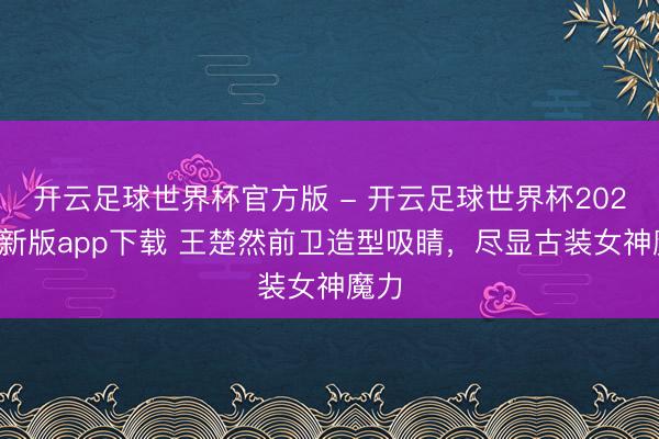 开云足球世界杯官方版 - 开云足球世界杯2026最新版app下载 王楚然前卫造型吸睛，尽显古装女神魔力