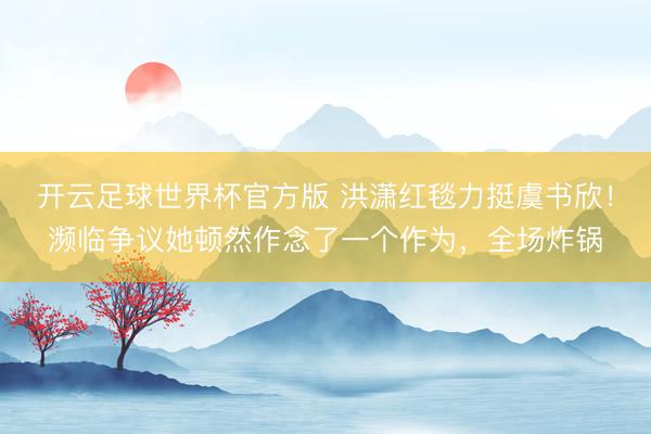开云足球世界杯官方版 洪潇红毯力挺虞书欣！濒临争议她顿然作念了一个作为，全场炸锅
