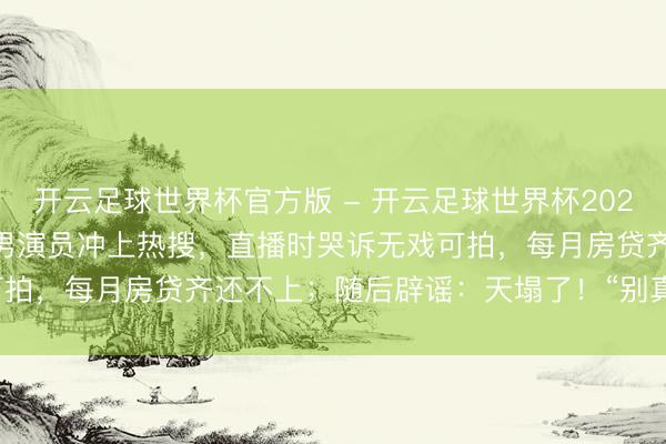 开云足球世界杯官方版 - 开云足球世界杯2026最新版app下载 45岁男演员冲上热搜，直播时哭诉无戏可拍，每月房贷齐还不上；随后辟谣：天塌了！“别真信！没哭！”