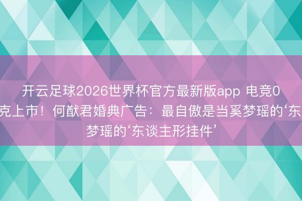 开云足球2026世界杯官方最新版app 电竞0胜到纳斯达克上市！何猷君婚典广告：最自傲是当奚梦瑶的‘东谈主形挂件’