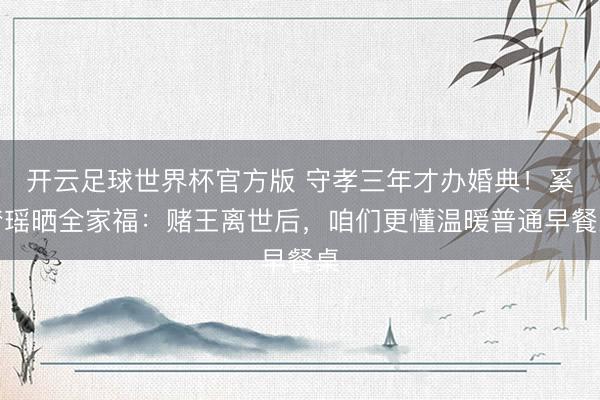 开云足球世界杯官方版 守孝三年才办婚典！奚梦瑶晒全家福：赌王离世后，咱们更懂温暖普通早餐桌