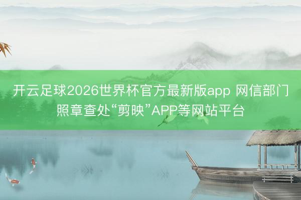 开云足球2026世界杯官方最新版app 网信部门照章查处“剪映”APP等网站平台