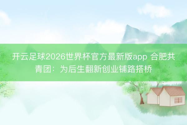 开云足球2026世界杯官方最新版app 合肥共青团：为后生翻新创业铺路搭桥