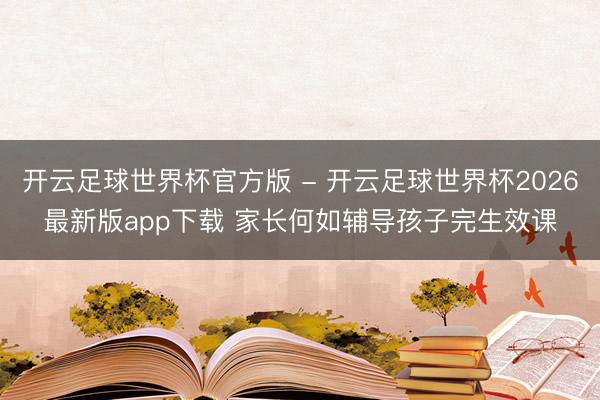开云足球世界杯官方版 - 开云足球世界杯2026最新版app下载 家长何如辅导孩子完生效课