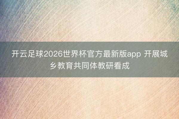 开云足球2026世界杯官方最新版app 开展城乡教育共同体教研看成