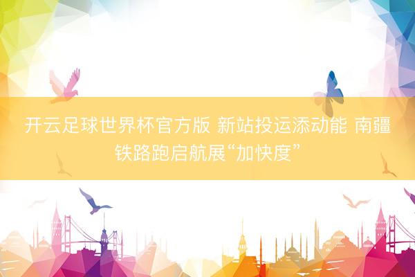 开云足球世界杯官方版 新站投运添动能 南疆铁路跑启航展“加快度”