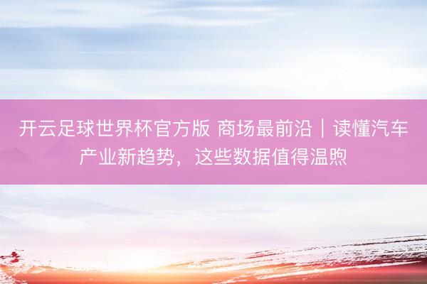 开云足球世界杯官方版 商场最前沿|读懂汽车产业新趋势,这些数据值得温煦