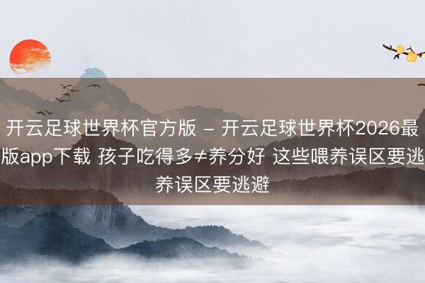 开云足球世界杯官方版 - 开云足球世界杯2026最新版app下载 孩子吃得多≠养分好 这些喂养误区要逃避