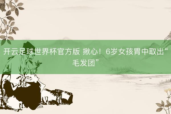 开云足球世界杯官方版 揪心!6岁女孩胃中取出“毛发团”