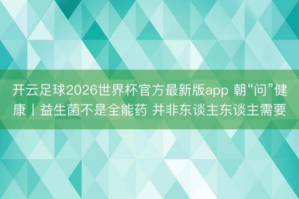 开云足球2026世界杯官方最新版app 朝“问”健康丨益生菌不是全能药 并非东谈主东谈主需要