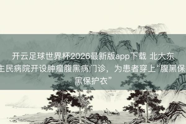 开云足球世界杯2026最新版app下载 北大东说念主民病院开设肿瘤腹黑病门诊，为患者穿上“腹黑保护衣”