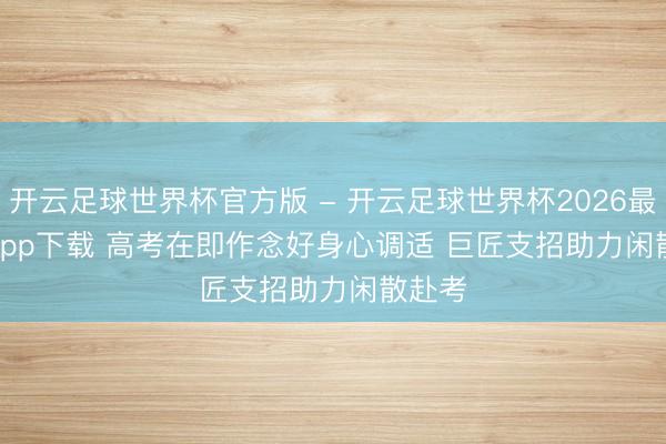 开云足球世界杯官方版 - 开云足球世界杯2026最新版app下载 高考在即作念好身心调适 巨匠支招助力闲散赴考