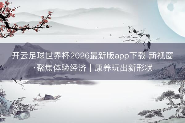 开云足球世界杯2026最新版app下载 新视窗·聚焦体验经济｜康养玩出新形状