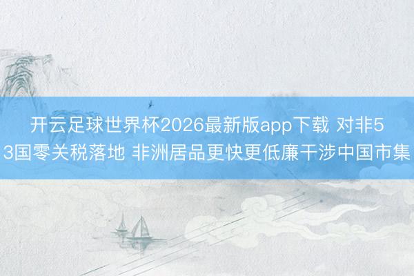 开云足球世界杯2026最新版app下载 对非53国零关税落地 非洲居品更快更低廉干涉中国市集
