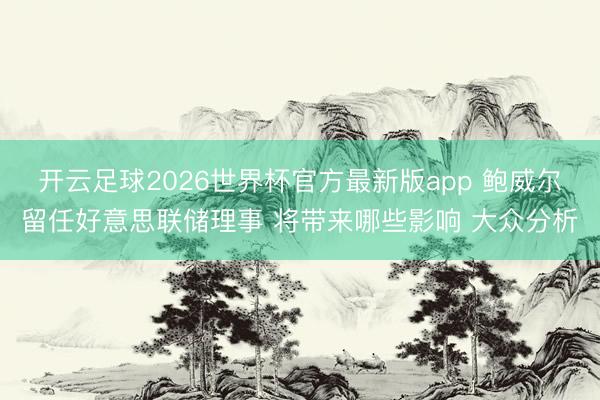 开云足球2026世界杯官方最新版app 鲍威尔留任好意思联储理事 将带来哪些影响 大众分析