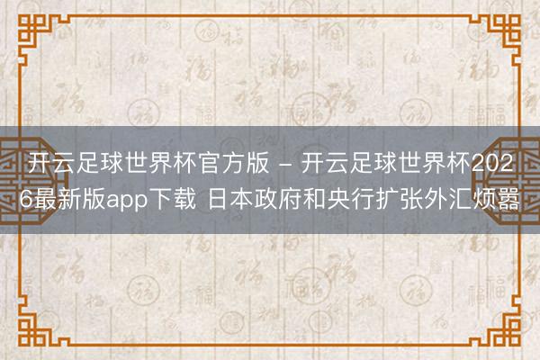 开云足球世界杯官方版 - 开云足球世界杯2026最新版app下载 日本政府和央行扩张外汇烦嚣