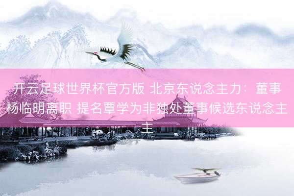 开云足球世界杯官方版 北京东说念主力：董事杨临明离职 提名覃学为非独处董事候选东说念主